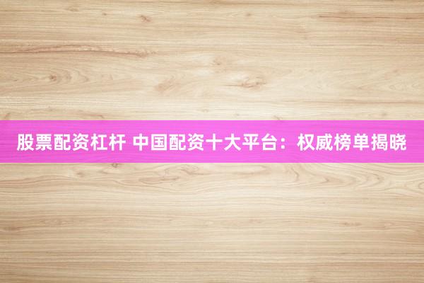 股票配资杠杆 中国配资十大平台：权威榜单揭晓