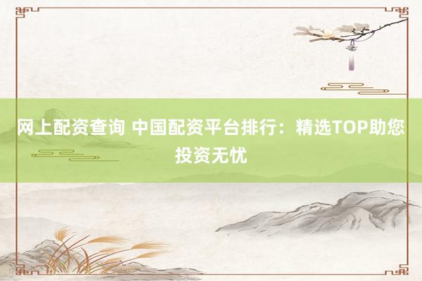 网上配资查询 中国配资平台排行：精选TOP助您投资无忧