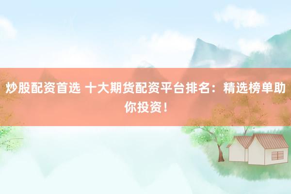 炒股配资首选 十大期货配资平台排名：精选榜单助你投资！