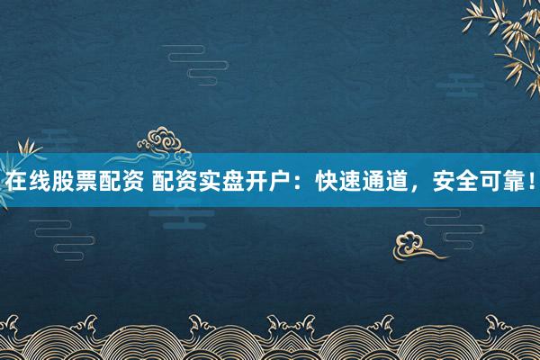 在线股票配资 配资实盘开户：快速通道，安全可靠！