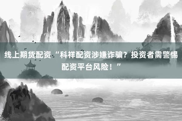 线上期货配资 “科祥配资涉嫌诈骗？投资者需警惕配资平台风险！”