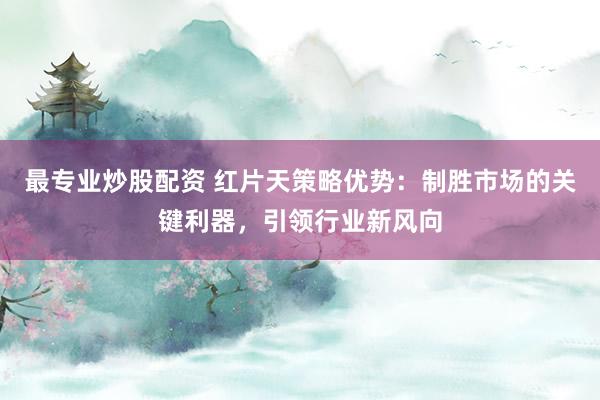 最专业炒股配资 红片天策略优势：制胜市场的关键利器，引领行业新风向