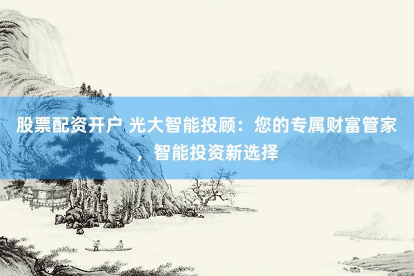股票配资开户 光大智能投顾：您的专属财富管家，智能投资新选择