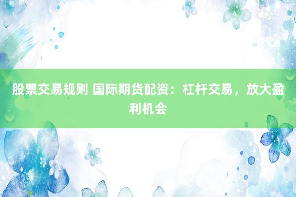 股票交易规则 国际期货配资：杠杆交易，放大盈利机会