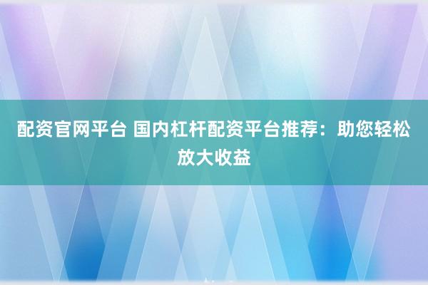 配资官网平台 国内杠杆配资平台推荐：助您轻松放大收益
