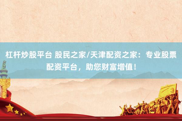 杠杆炒股平台 股民之家/天津配资之家：专业股票配资平台，助您财富增值！