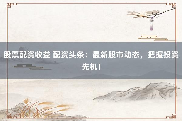 股票配资收益 配资头条：最新股市动态，把握投资先机！