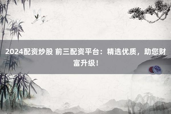2024配资炒股 前三配资平台：精选优质，助您财富升级！