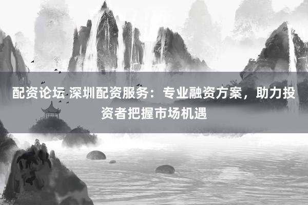 配资论坛 深圳配资服务：专业融资方案，助力投资者把握市场机遇