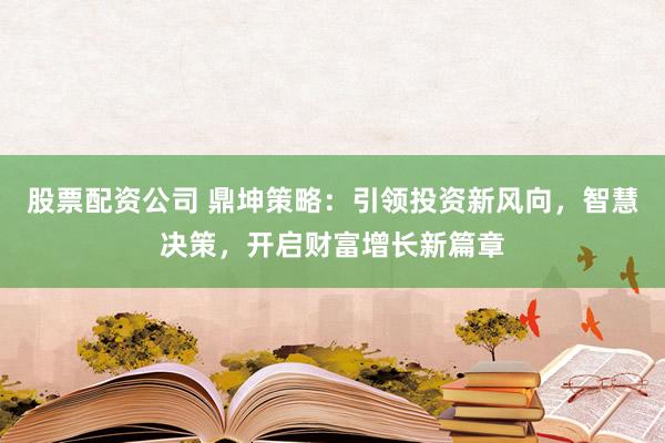 股票配资公司 鼎坤策略：引领投资新风向，智慧决策，开启财富增长新篇章