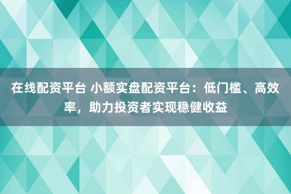 在线配资平台 小额实盘配资平台：低门槛、高效率，助力投资者实现稳健收益