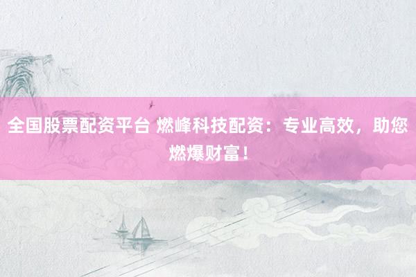 全国股票配资平台 燃峰科技配资：专业高效，助您燃爆财富！