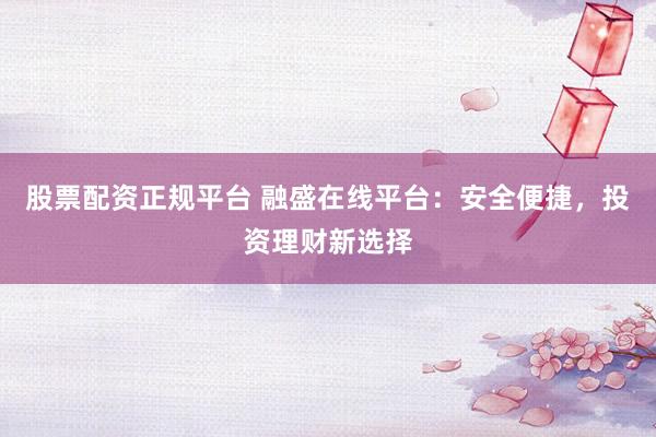 股票配资正规平台 融盛在线平台：安全便捷，投资理财新选择