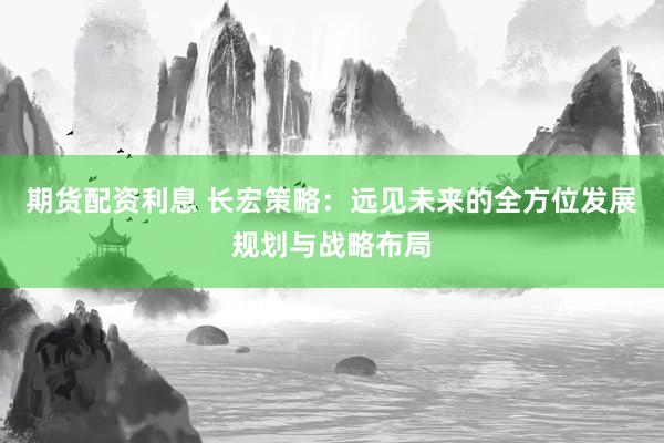 期货配资利息 长宏策略：远见未来的全方位发展规划与战略布局