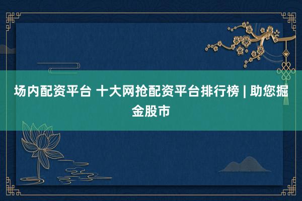 场内配资平台 十大网抢配资平台排行榜 | 助您掘金股市