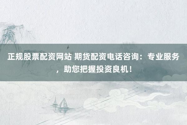 正规股票配资网站 期货配资电话咨询：专业服务，助您把握投资良机！