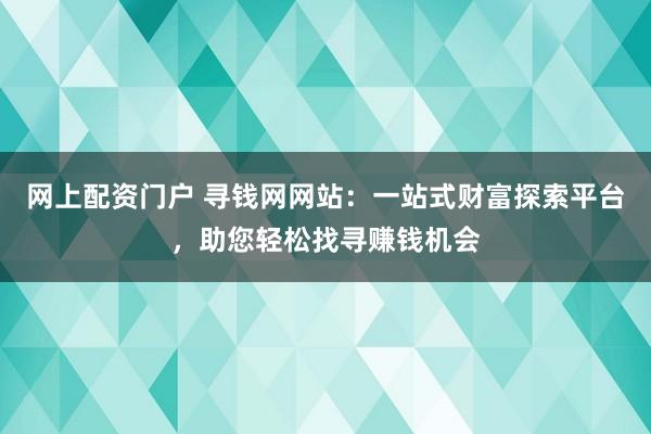 网上配资门户 寻钱网网站：一站式财富探索平台，助您轻松找寻赚钱机会