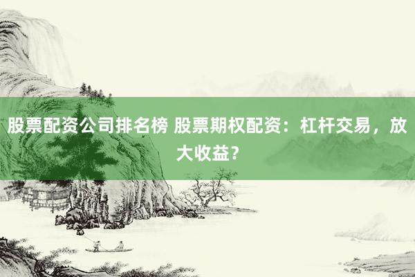 股票配资公司排名榜 股票期权配资：杠杆交易，放大收益？