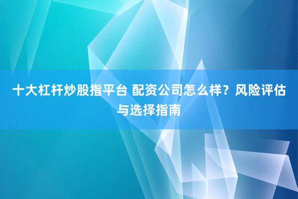十大杠杆炒股指平台 配资公司怎么样？风险评估与选择指南