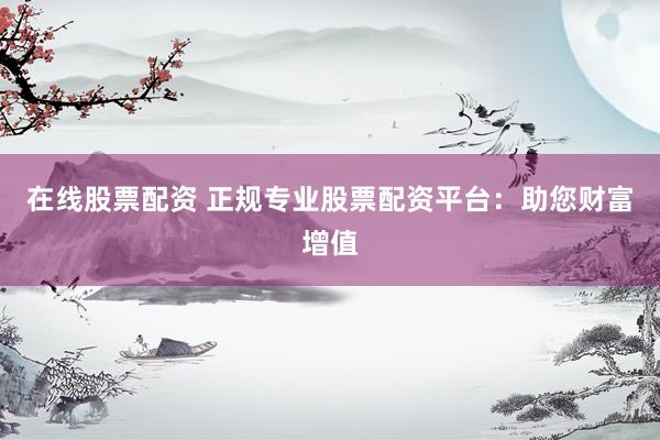 在线股票配资 正规专业股票配资平台：助您财富增值