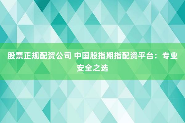 股票正规配资公司 中国股指期指配资平台：专业安全之选