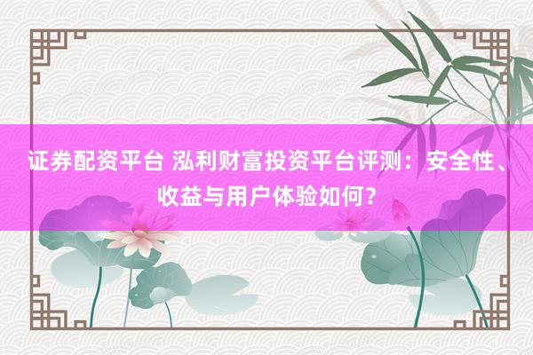 证券配资平台 泓利财富投资平台评测：安全性、收益与用户体验如何？