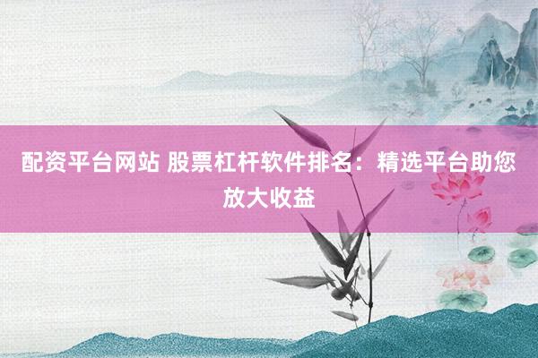配资平台网站 股票杠杆软件排名：精选平台助您放大收益