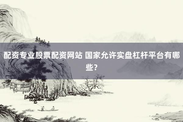配资专业股票配资网站 国家允许实盘杠杆平台有哪些？