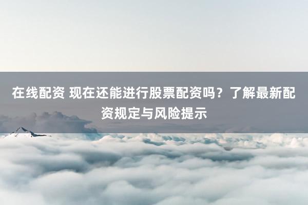 在线配资 现在还能进行股票配资吗？了解最新配资规定与风险提示