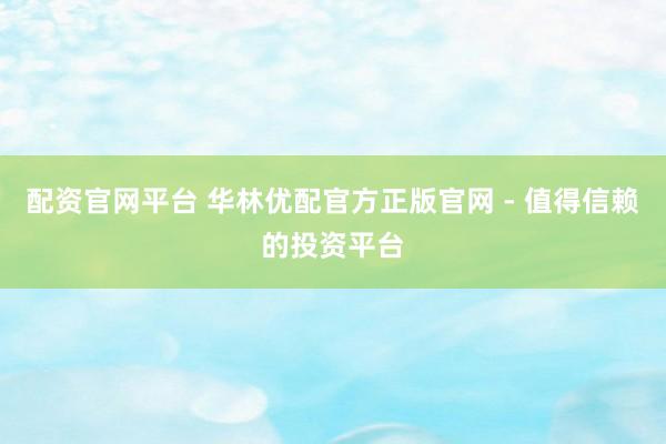 配资官网平台 华林优配官方正版官网 - 值得信赖的投资平台