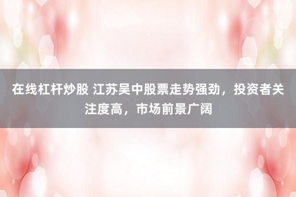 在线杠杆炒股 江苏吴中股票走势强劲，投资者关注度高，市场前景广阔
