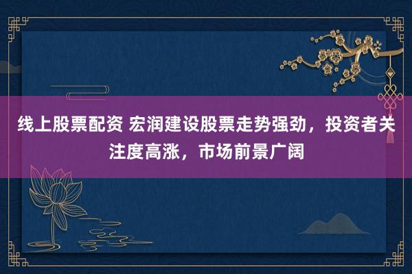 线上股票配资 宏润建设股票走势强劲，投资者关注度高涨，市场前景广阔