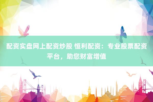 配资实盘网上配资炒股 恒利配资:专业股票配资平台,助您财富增值