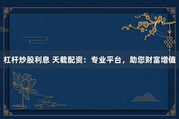 杠杆炒股利息 天载配资:专业平台,助您财富增值