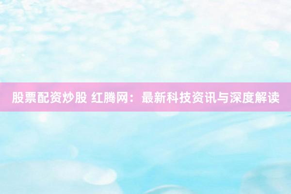 股票配资炒股 红腾网:最新科技资讯与深度解读