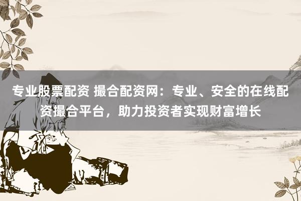 专业股票配资 撮合配资网:专业、安全的在线配资撮合平台,助力投资者实现财富增长