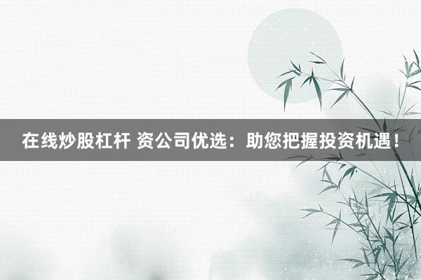 在线炒股杠杆 资公司优选：助您把握投资机遇！