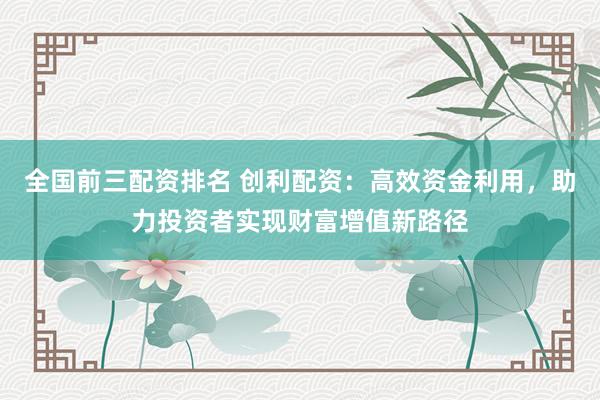 全国前三配资排名 创利配资:高效资金利用,助力投资者实现财富增值新路径