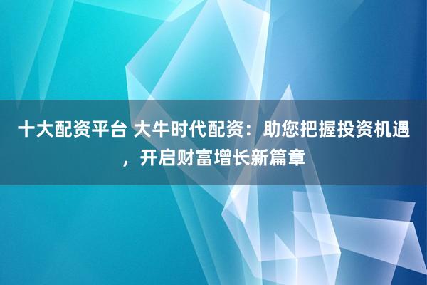 十大配资平台 大牛时代配资：助您把握投资机遇，开启财富增长新篇章