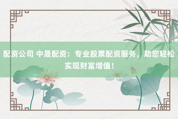 配资公司 中晟配资:专业股票配资服务,助您轻松实现财富增值!
