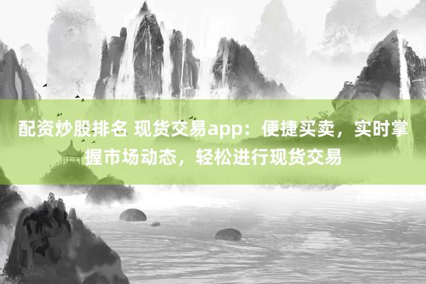 配资炒股排名 现货交易app：便捷买卖，实时掌握市场动态，轻松进行现货交易