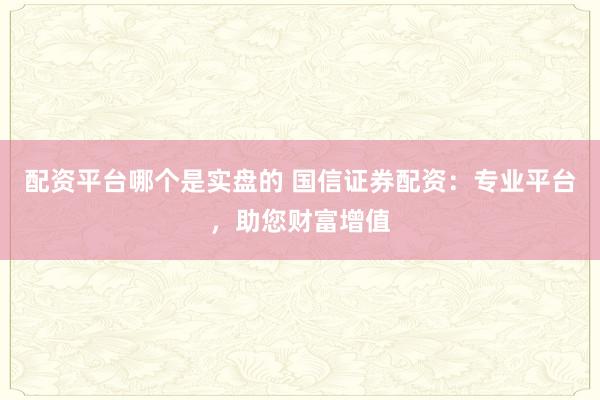 配资平台哪个是实盘的 国信证券配资：专业平台，助您财富增值