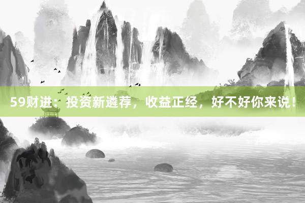 59财进：投资新遴荐，收益正经，好不好你来说！