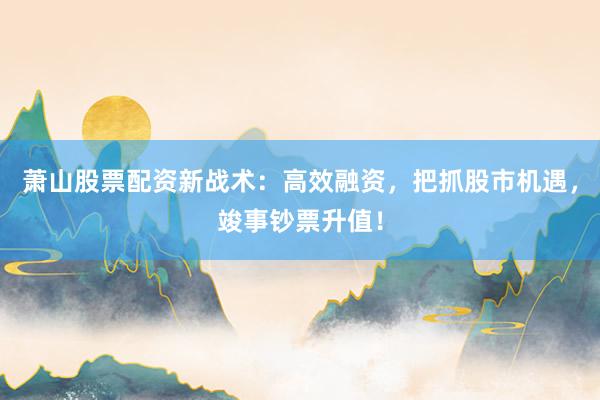 萧山股票配资新战术：高效融资，把抓股市机遇，竣事钞票升值！