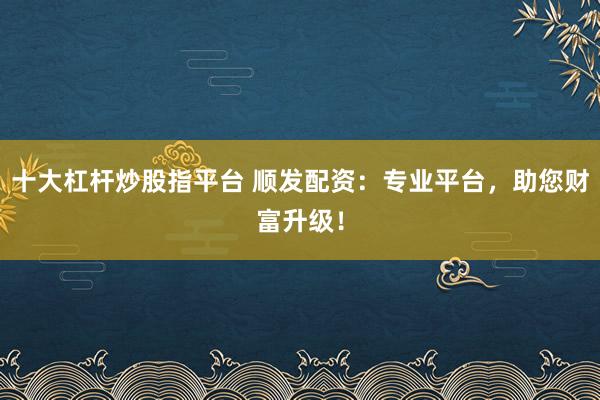 十大杠杆炒股指平台 顺发配资:专业平台,助您财富升级!