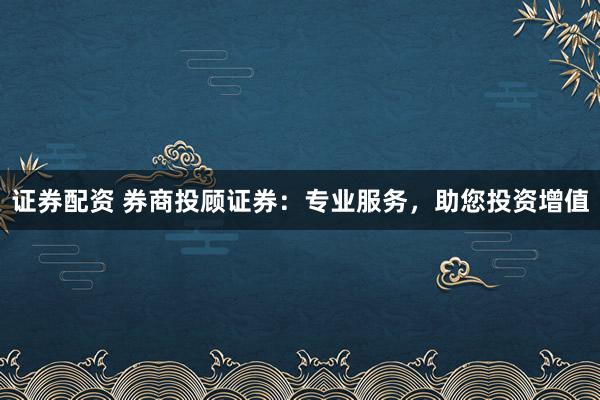 证券配资 券商投顾证券：专业服务，助您投资增值