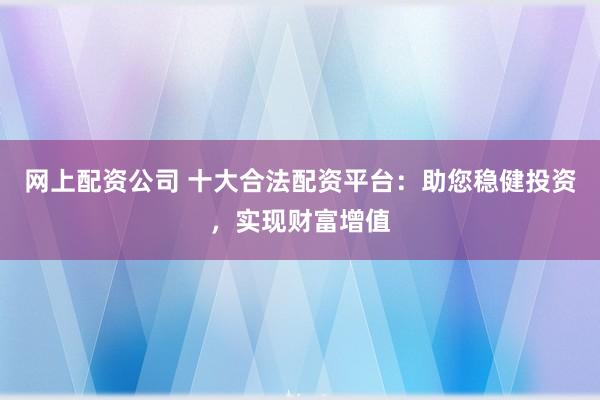 网上配资公司 十大合法配资平台：助您稳健投资，实现财富增值