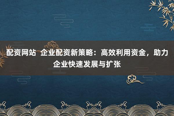 配资网站  企业配资新策略：高效利用资金，助力企业快速发展与扩张