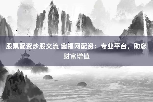 股票配资炒股交流 鑫福网配资：专业平台，助您财富增值