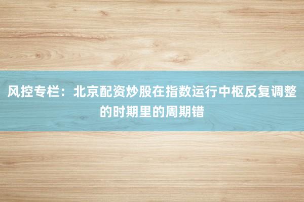 风控专栏：北京配资炒股在指数运行中枢反复调整的时期里的周期错